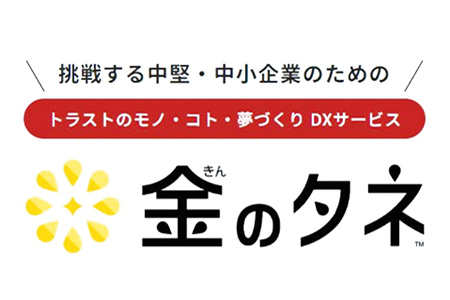 挑戦する中堅・中小企業のための トラストのモノ・こと・夢づくりDXサービス 金のタネ